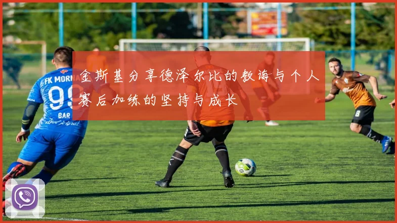 金斯基分享德泽尔比的教诲与个人赛后加练的坚持与成长