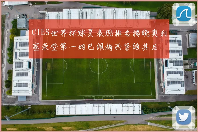 CIES世界杯球员表现排名揭晓奥利塞荣登第一姆巴佩梅西紧随其后