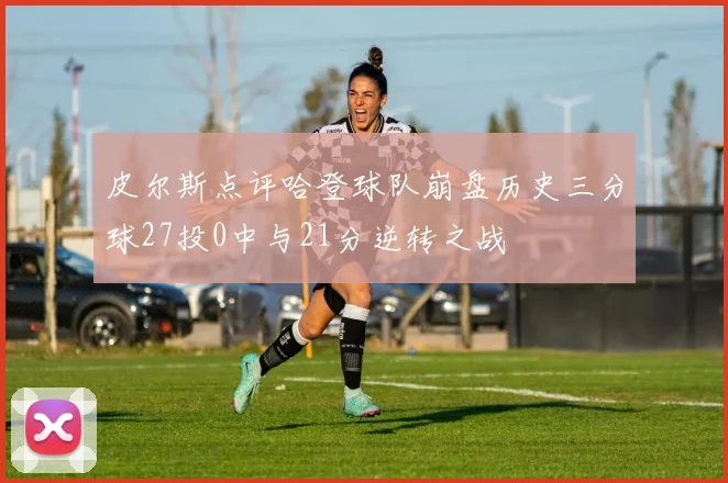 皮尔斯点评哈登球队崩盘历史三分球27投0中与21分逆转之战