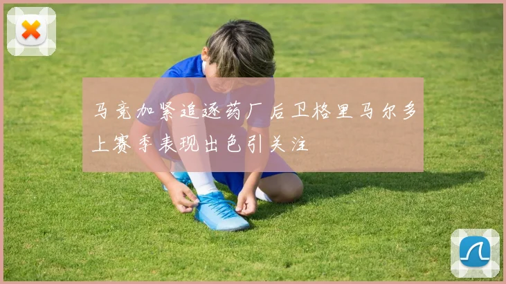 马竞加紧追逐药厂后卫格里马尔多上赛季表现出色引关注