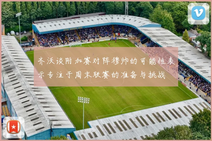齐沃谈附加赛对阵穆帅的可能性表示专注于周末联赛的准备与挑战