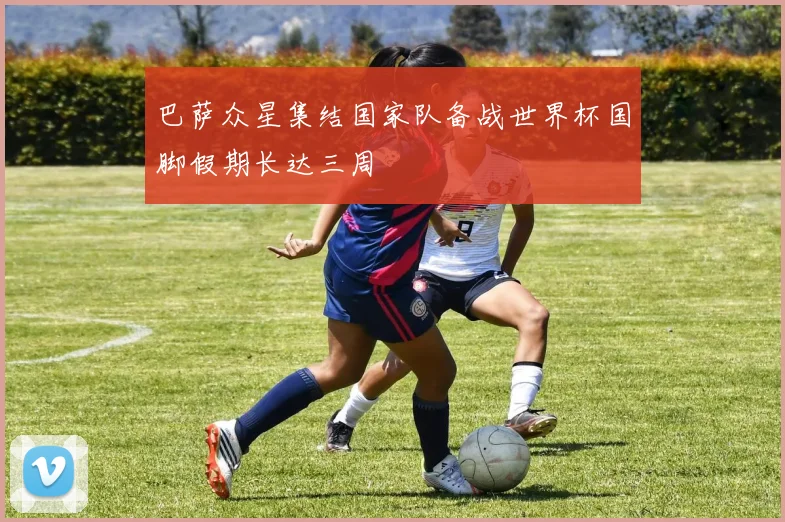 巴萨众星集结国家队备战世界杯国脚假期长达三周