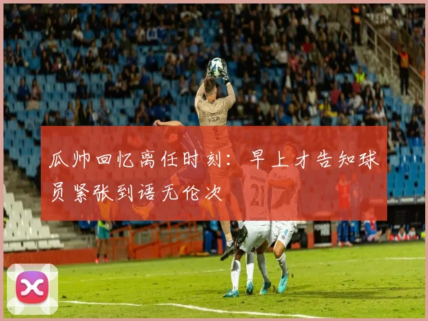 瓜帅回忆离任时刻：早上才告知球员紧张到语无伦次