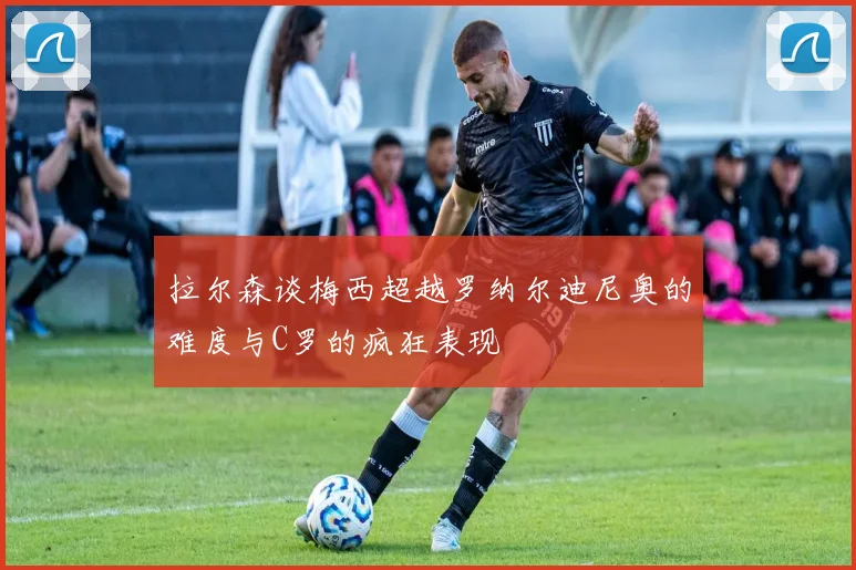 拉尔森谈梅西超越罗纳尔迪尼奥的难度与C罗的疯狂表现