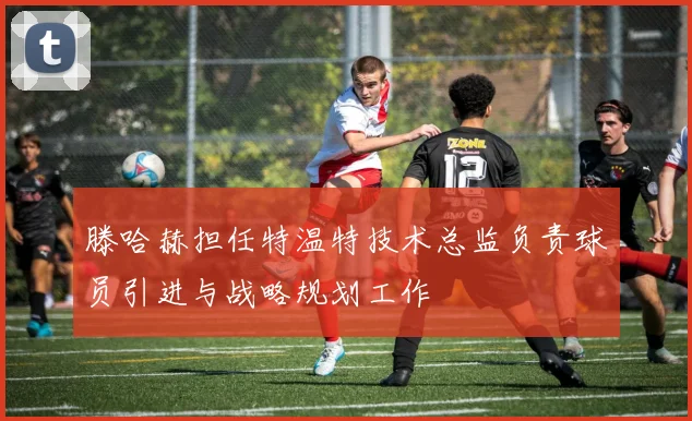 滕哈赫担任特温特技术总监负责球员引进与战略规划工作
