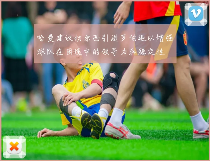 哈曼建议切尔西引进罗伯逊以增强球队在困境中的领导力和稳定性