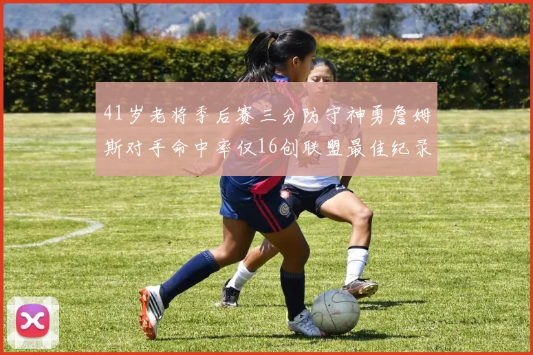 41岁老将季后赛三分防守神勇詹姆斯对手命中率仅16创联盟最佳纪录