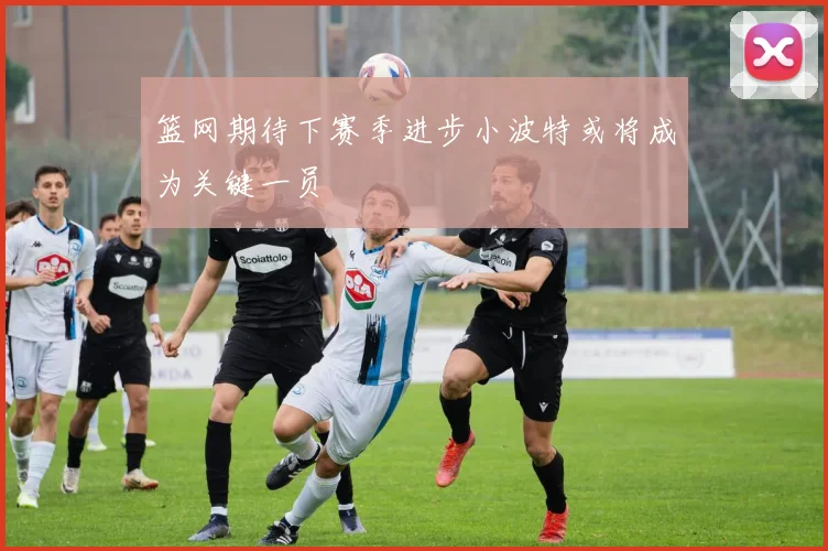 篮网期待下赛季进步小波特或将成为关键一员