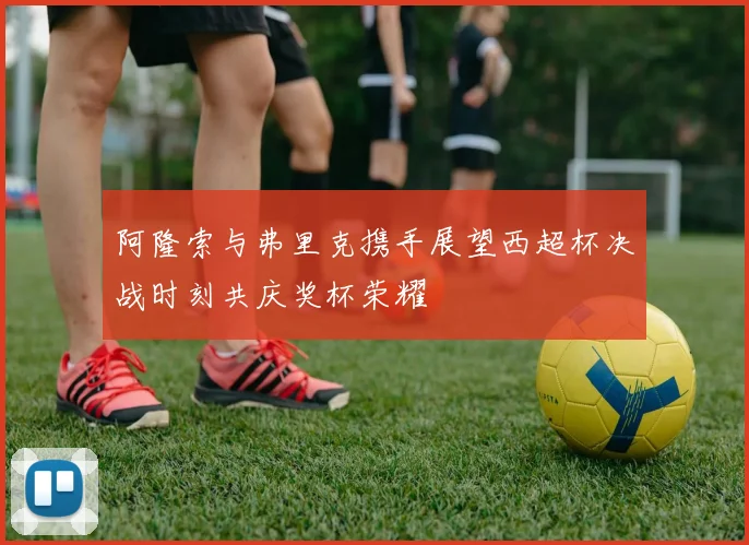 阿隆索与弗里克携手展望西超杯决战时刻共庆奖杯荣耀