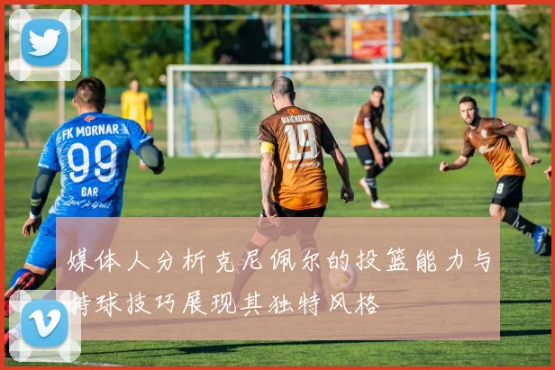媒体人分析克尼佩尔的投篮能力与持球技巧展现其独特风格