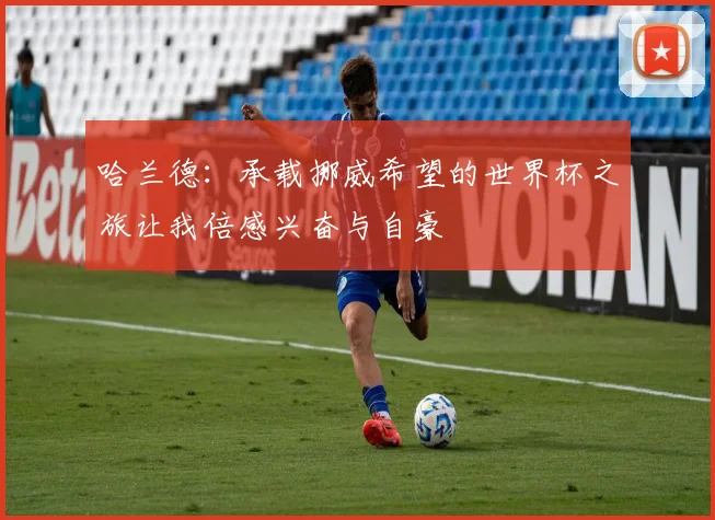 哈兰德：承载挪威希望的世界杯之旅让我倍感兴奋与自豪