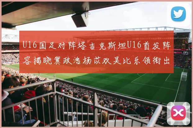 U16国足对阵塔吉克斯坦U16首发阵容揭晓冀政浩杨苡欢吴比乐领衔出战