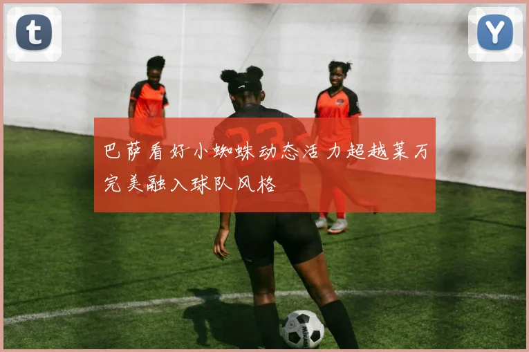 巴萨看好小蜘蛛动态活力超越莱万完美融入球队风格