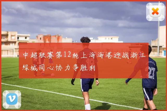 中超联赛第12轮上海海港迎战浙江绿城同心协力争胜利