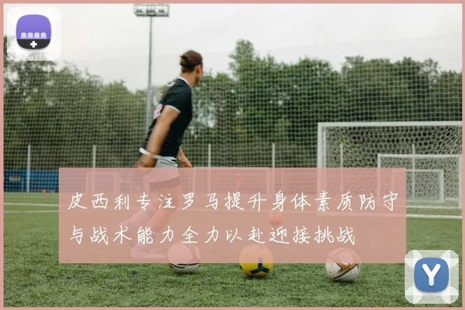 皮西利专注罗马提升身体素质防守与战术能力全力以赴迎接挑战