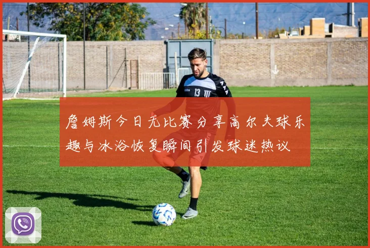 詹姆斯今日无比赛分享高尔夫球乐趣与冰浴恢复瞬间引发球迷热议