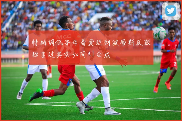 特纳调侃字母哥爱迟到波蒂斯反驳称言过其实如同AI合成
