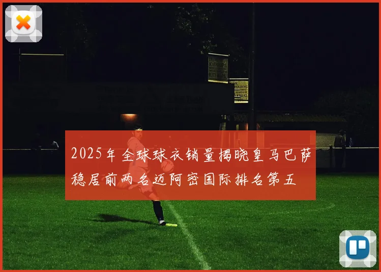 2025年全球球衣销量揭晓皇马巴萨稳居前两名迈阿密国际排名第五