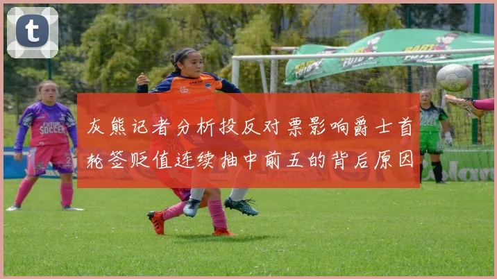 灰熊记者分析投反对票影响爵士首轮签贬值连续抽中前五的背后原因
