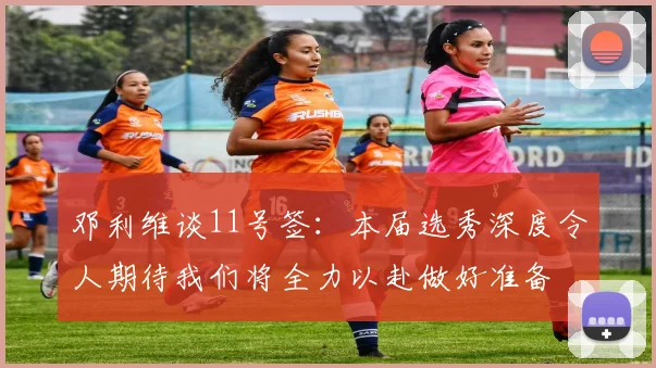 邓利维谈11号签：本届选秀深度令人期待我们将全力以赴做好准备